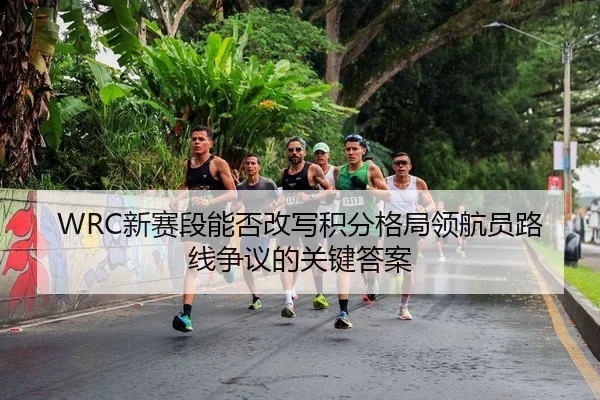 WRC新赛段能否改写积分格局领航员路线争议的关键答案