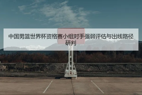 中国男篮世界杯资格赛小组对手强弱评估与出线路径研判