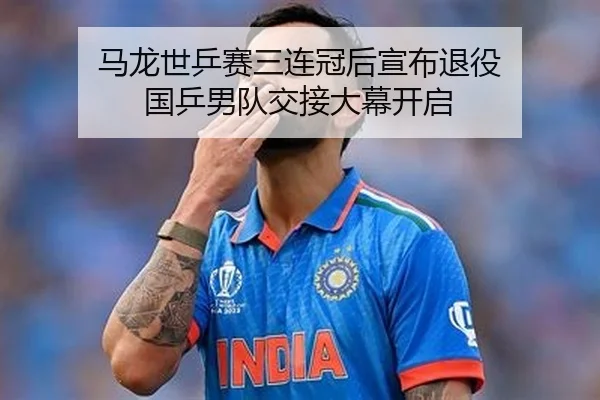 马龙世乒赛三连冠后宣布退役 国乒男队交接大幕开启